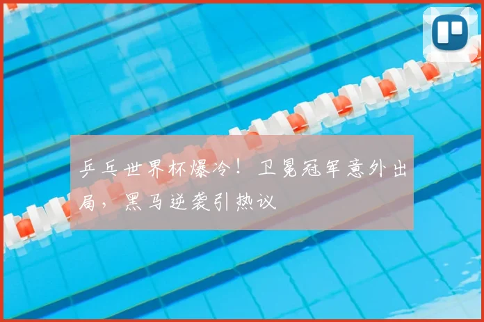 乒乓世界杯爆冷！卫冕冠军意外出局，黑马逆袭引热议