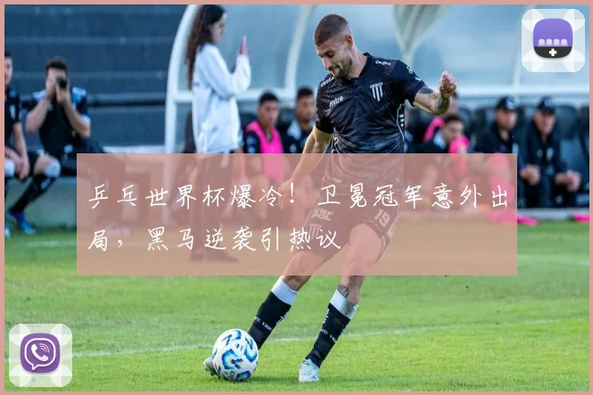 乒乓世界杯爆冷!卫冕冠军意外出局,黑马逆袭引热议