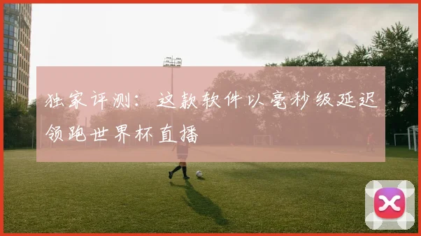 独家评测：这款软件以毫秒级延迟领跑世界杯直播
