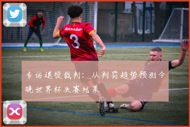 专访退役裁判：从判罚趋势预测今晚世界杯决赛结果