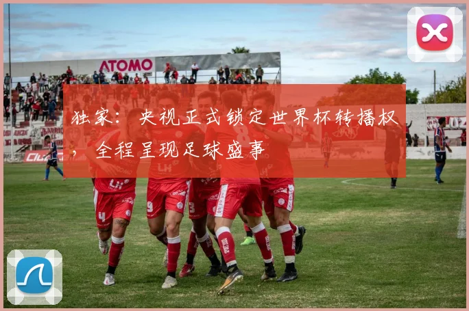 独家：央视正式锁定世界杯转播权，全程呈现足球盛事