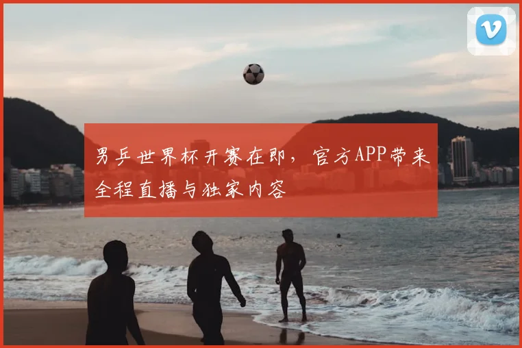 男乒世界杯开赛在即，官方APP带来全程直播与独家内容