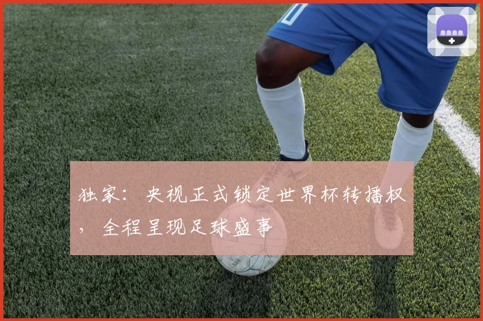 独家：央视正式锁定世界杯转播权，全程呈现足球盛事