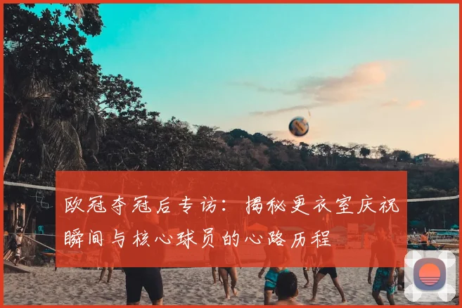 欧冠夺冠后专访：揭秘更衣室庆祝瞬间与核心球员的心路历程