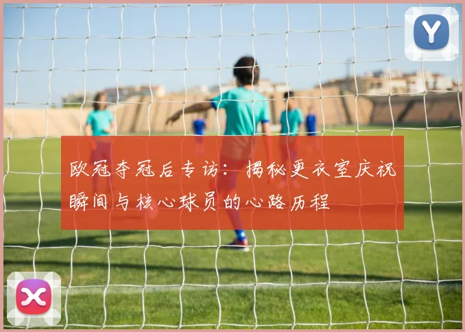 欧冠夺冠后专访：揭秘更衣室庆祝瞬间与核心球员的心路历程