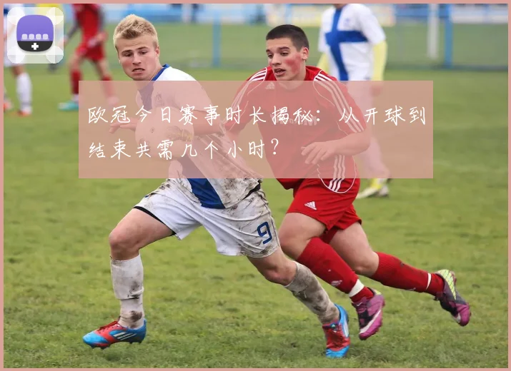 欧冠今日赛事时长揭秘：从开球到结束共需几个小时？