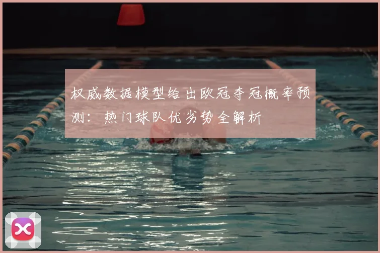 权威数据模型给出欧冠夺冠概率预测：热门球队优劣势全解析