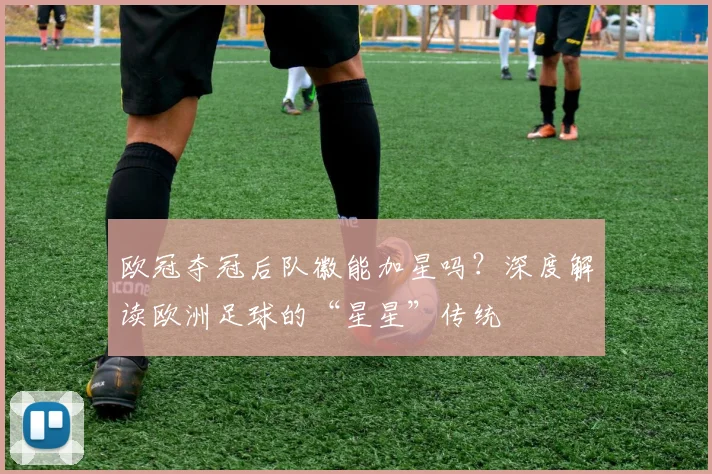 欧冠夺冠后队徽能加星吗？深度解读欧洲足球的“星星”传统
