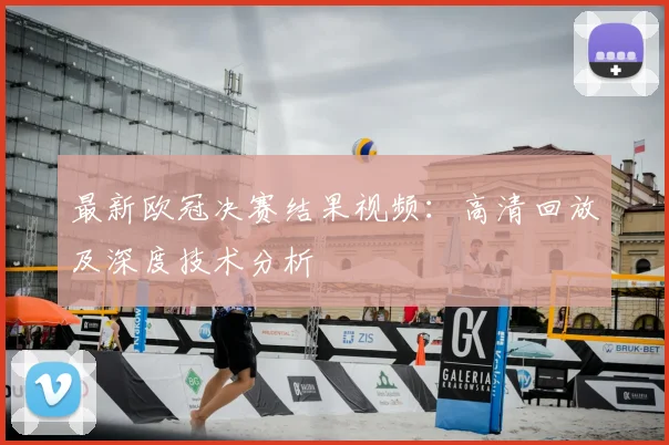 最新欧冠决赛结果视频：高清回放及深度技术分析