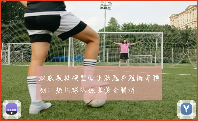 权威数据模型给出欧冠夺冠概率预测：热门球队优劣势全解析