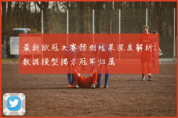 最新欧冠决赛预测结果深度解析：数据模型揭示冠军归属