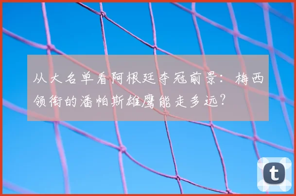 从大名单看阿根廷夺冠前景：梅西领衔的潘帕斯雄鹰能走多远？