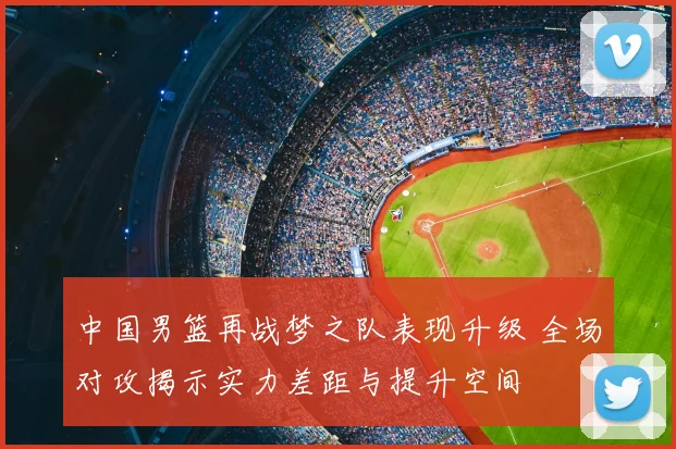 中国男篮再战梦之队表现升级 全场对攻揭示实力差距与提升空间