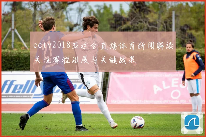 cctv2018亚运会直播体育新闻解读关注赛程进展与关键战果