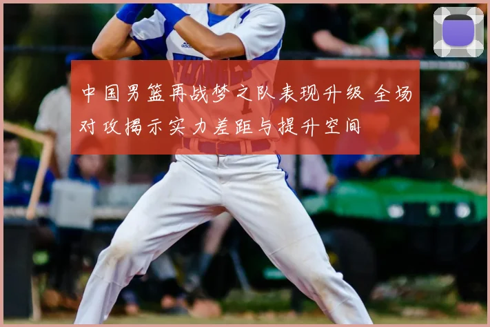 中国男篮再战梦之队表现升级 全场对攻揭示实力差距与提升空间