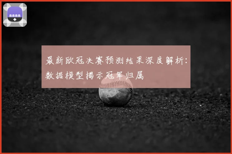 最新欧冠决赛预测结果深度解析：数据模型揭示冠军归属