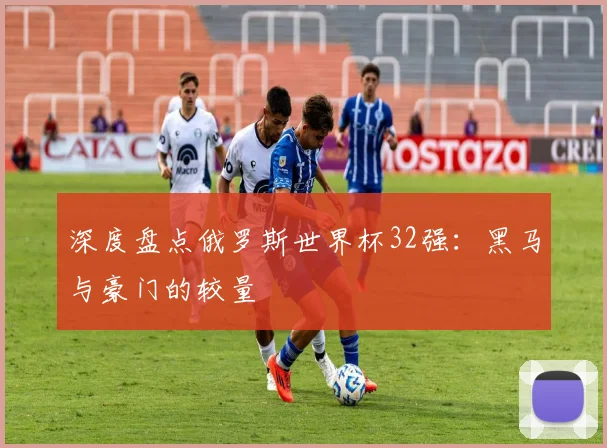 深度盘点俄罗斯世界杯32强：黑马与豪门的较量