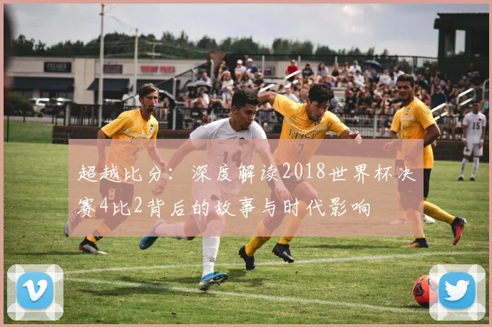 超越比分：深度解读2018世界杯决赛4比2背后的故事与时代影响