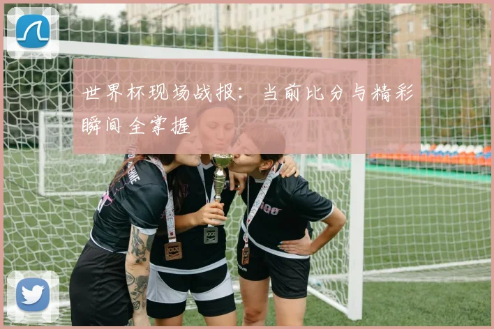 世界杯现场战报：当前比分与精彩瞬间全掌握