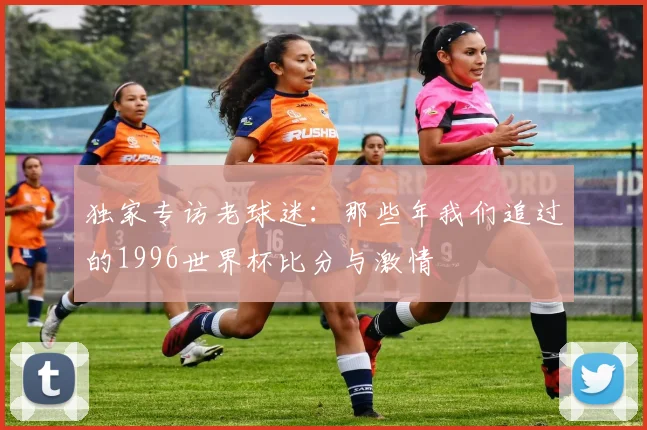 独家专访老球迷：那些年我们追过的1996世界杯比分与激情