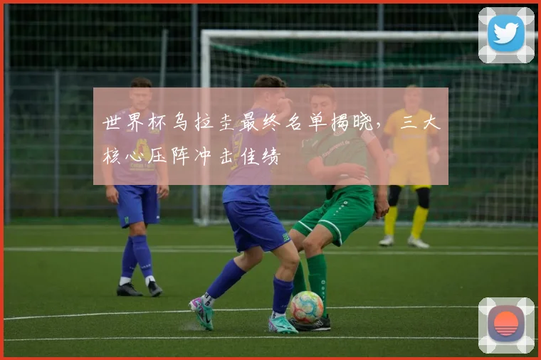 世界杯乌拉圭最终名单揭晓，三大核心压阵冲击佳绩