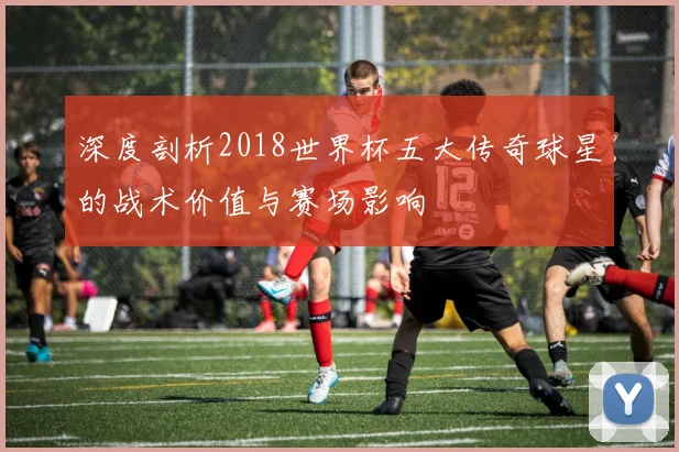深度剖析2018世界杯五大传奇球星的战术价值与赛场影响