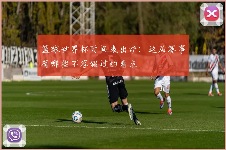 篮球世界杯时间表出炉：这届赛事有哪些不容错过的看点