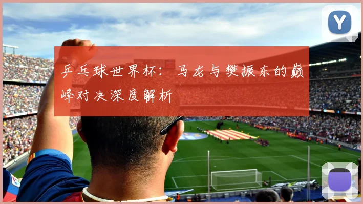 乒乓球世界杯：马龙与樊振东的巅峰对决深度解析